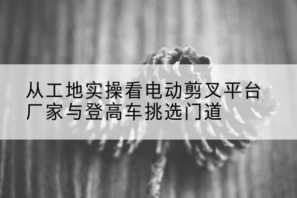 林口电动剪叉升降平台厂家-从工地实操看电动剪叉平台厂家与登高车挑选门道