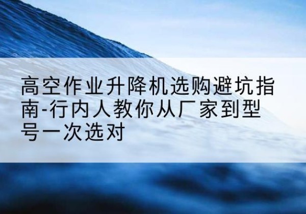 林口升降平台厂家-高空作业升降机选购避坑指南-行内人教你从厂家到型号一次选对