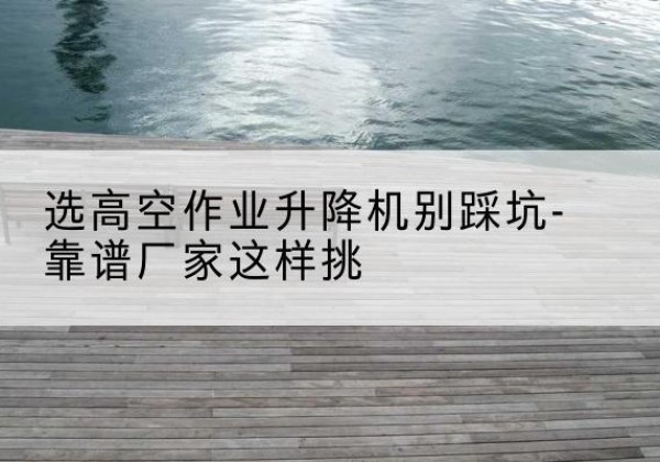 林口剪叉式升降机厂家-选高空作业升降机别踩坑-靠谱厂家这样挑