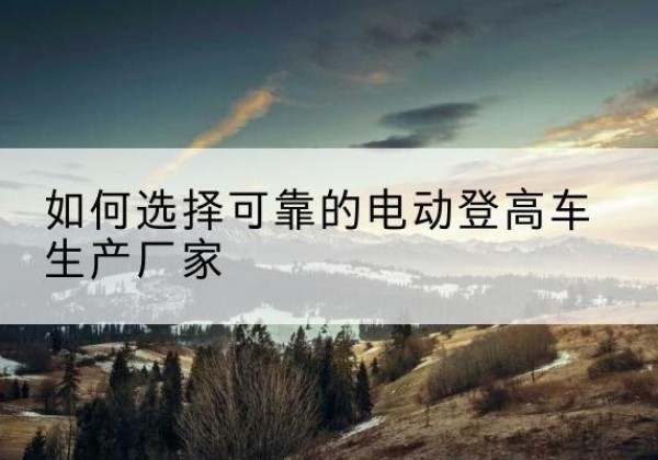 林口电动登高车厂家-如何选择可靠的电动登高车生产厂家