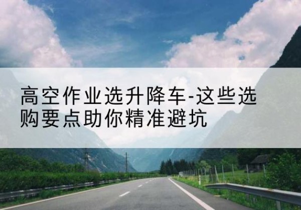 林口升降车厂家-高空作业选升降车-这些选购要点助你*避坑