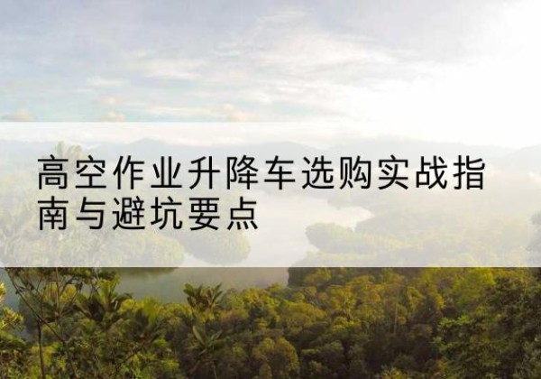 林口升降车怎么选-高空作业升降车选购实战指南与避坑要点