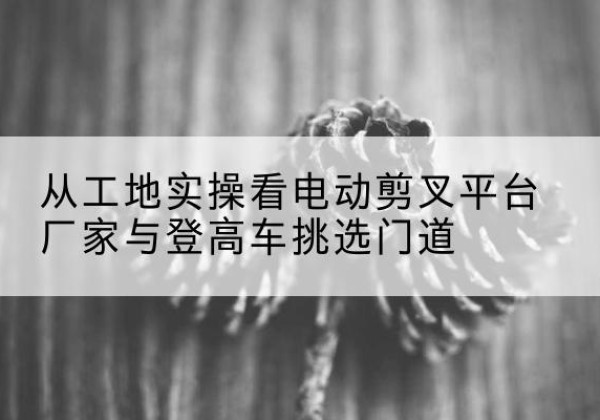 林口电动剪叉升降平台厂家-从工地实操看电动剪叉平台厂家与登高车挑选门道